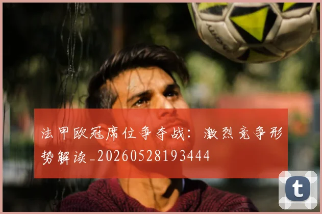 法甲欧冠席位争夺战：激烈竞争形势解读_20260528193444