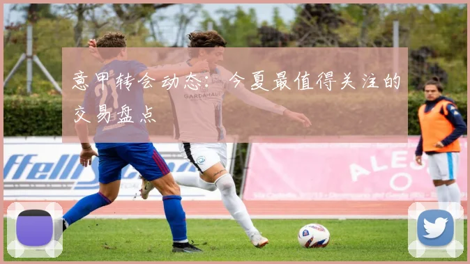 意甲转会动态：今夏最值得关注的交易盘点