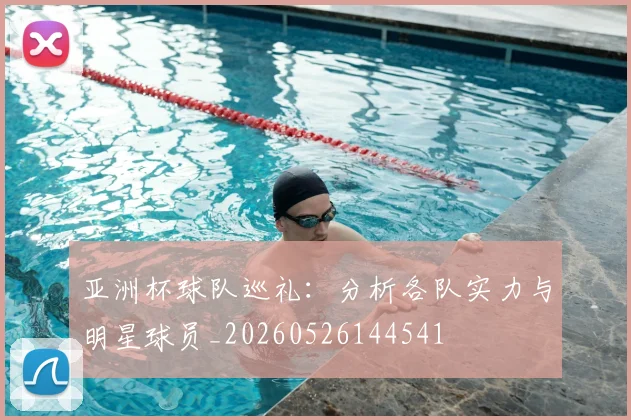 亚洲杯球队巡礼:分析各队实力与明星球员_20260526144541