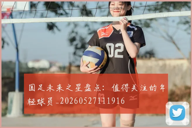 国足未来之星盘点:值得关注的年轻球员_20260527111916